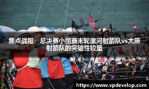 焦点战报：总决赛小组赛末轮漯河射箭队vs太原射箭队的突破性较量