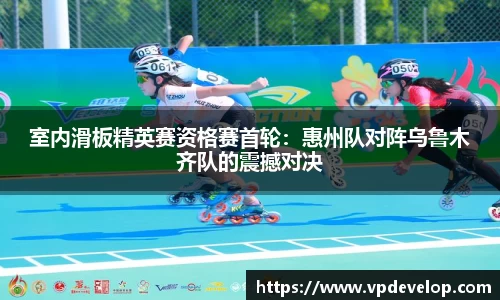 室内滑板精英赛资格赛首轮：惠州队对阵乌鲁木齐队的震撼对决